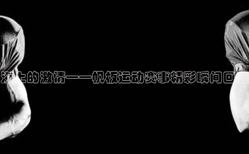 海上的激情——帆板运动赛事精彩瞬间回顾
