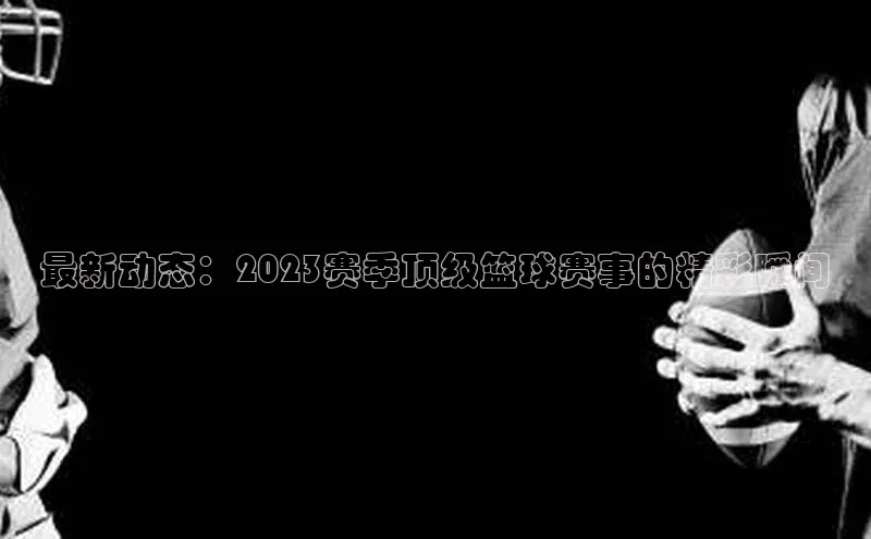最新动态：2023赛季顶级篮球赛事的精彩瞬间