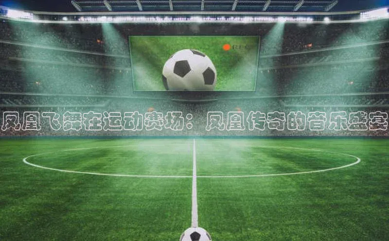 凤凰飞舞在运动赛场：凤凰传奇的音乐盛宴
